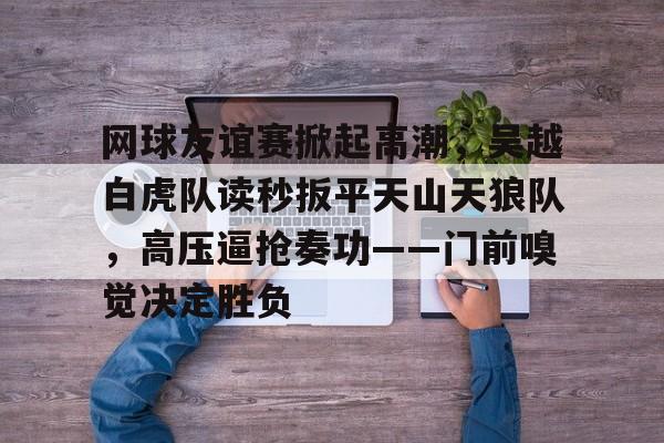 包含网球友谊赛掀起高潮，吴越白虎队读秒扳平天山天狼队，高压逼抢奏功——门前嗅觉决定胜负的词条